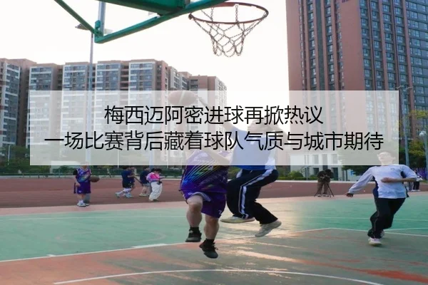 梅西迈阿密进球再掀热议 一场比赛背后藏着球队气质与城市期待