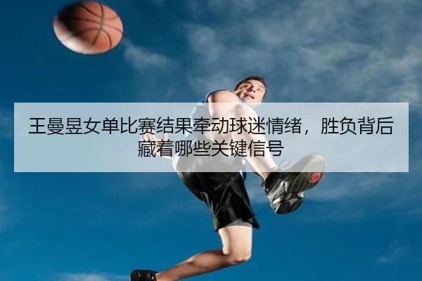 王曼昱女单比赛结果牵动球迷情绪，胜负背后藏着哪些关键信号（pazhenren）